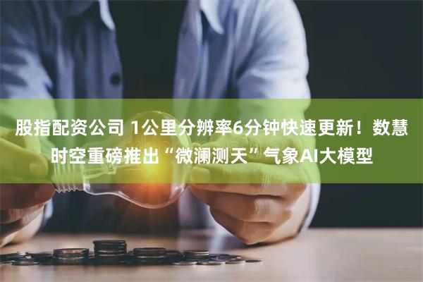 股指配资公司 1公里分辨率6分钟快速更新!数慧时空重磅推出“微澜测天”气象AI大模型