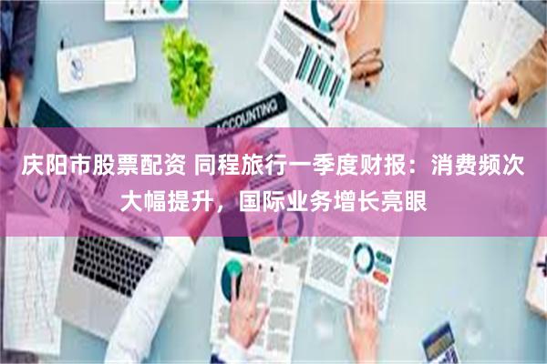 庆阳市股票配资 同程旅行一季度财报:消费频次大幅提升,国际业务增长亮眼