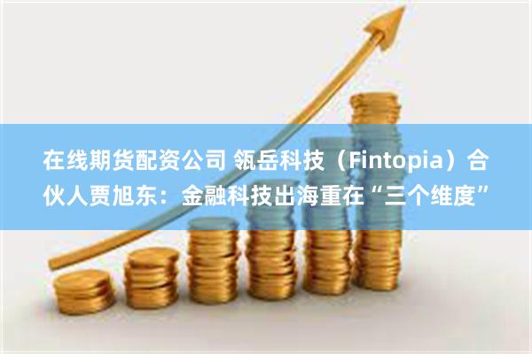 在线期货配资公司 瓴岳科技(Fintopia)合伙人贾旭东:金融科技出海重在“三个维度”