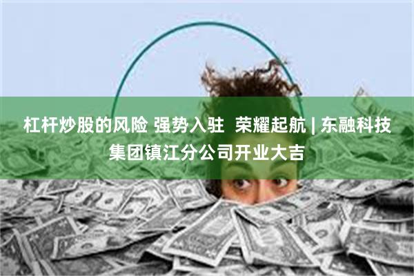 杠杆炒股的风险 强势入驻 荣耀起航 | 东融科技集团镇江分公司开业大吉