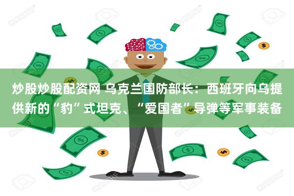 炒股炒股配资网 乌克兰国防部长:西班牙向乌提供新的“豹”式坦克、“爱国者”导弹等军事装备