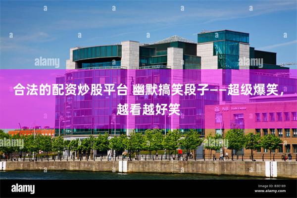 合法的配资炒股平台 幽默搞笑段子——超级爆笑,越看越好笑