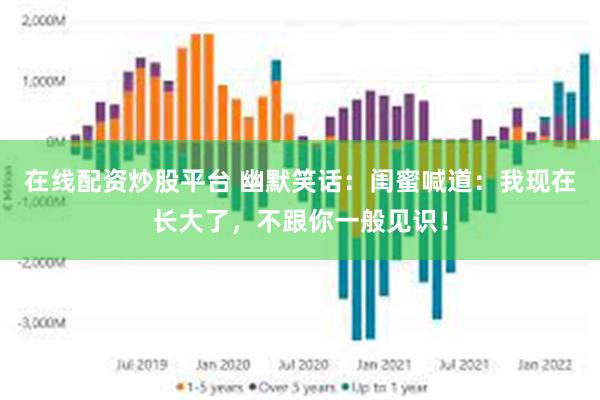 在线配资炒股平台 幽默笑话:闺蜜喊道:我现在长大了,不跟你一般见识!