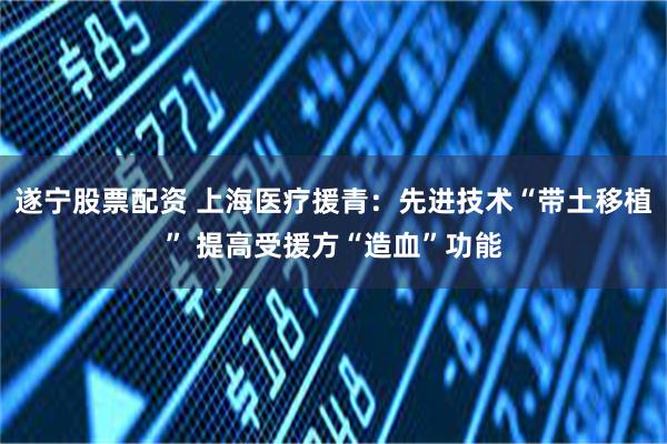 遂宁股票配资 上海医疗援青:先进技术“带土移植” 提高受援方“造血”功能