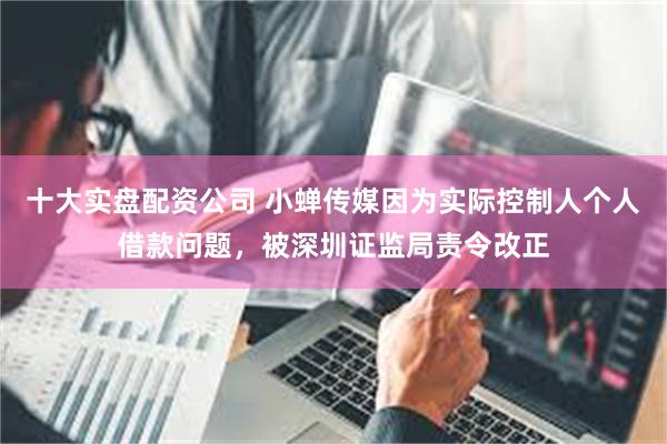 十大实盘配资公司 小蝉传媒因为实际控制人个人借款问题,被深圳证监局责令改正