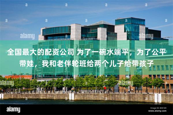 全国最大的配资公司 为了一碗水端平,为了公平带娃,我和老伴轮班给两个儿子给带孩子