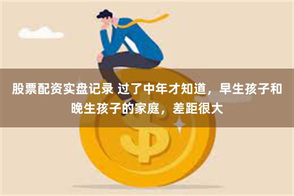 股票配资实盘记录 过了中年才知道,早生孩子和晚生孩子的家庭,差距很大