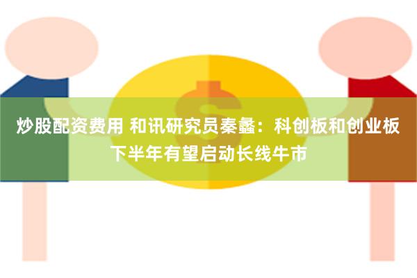 炒股配资费用 和讯研究员秦蠡:科创板和创业板下半年有望启动长线牛市
