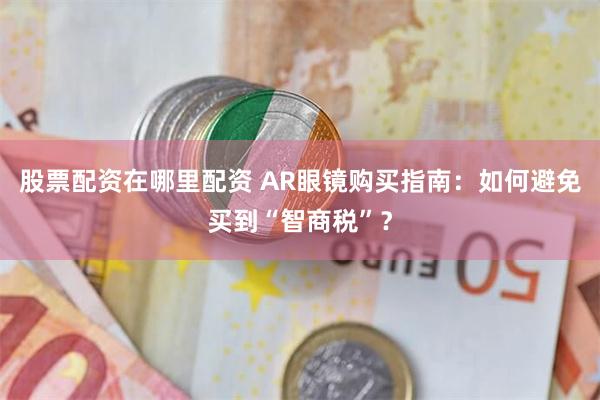 股票配资在哪里配资 AR眼镜购买指南:如何避免买到“智商税”?