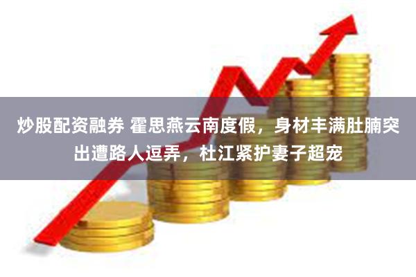 炒股配资融券 霍思燕云南度假,身材丰满肚腩突出遭路人逗弄,杜江紧护妻子超宠