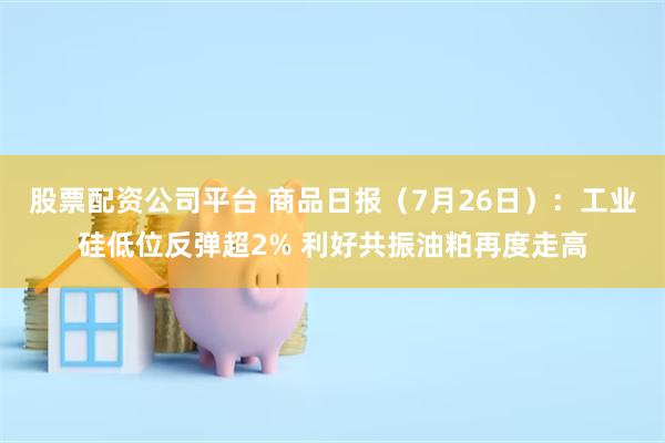 股票配资公司平台 商品日报(7月26日):工业硅低位反弹超2% 利好共振油粕再度走高