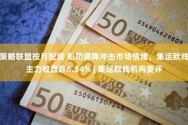 策略联盟按月配资 船司调降冲击市场情绪,集运欧线主力收盘跌6.54% | 集运欧线机构要评