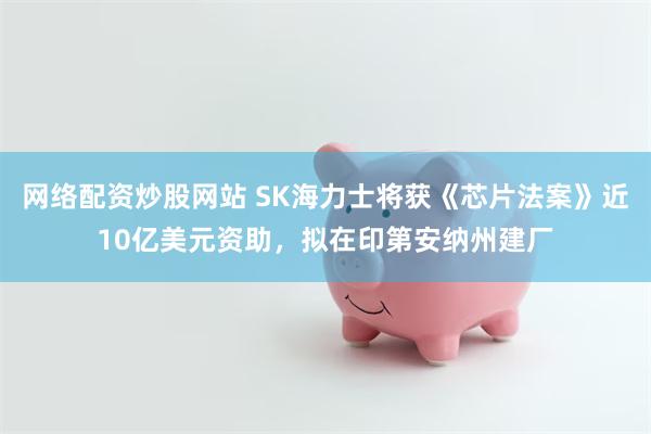 网络配资炒股网站 SK海力士将获《芯片法案》近10亿美元资助,拟在印第安纳州建厂
