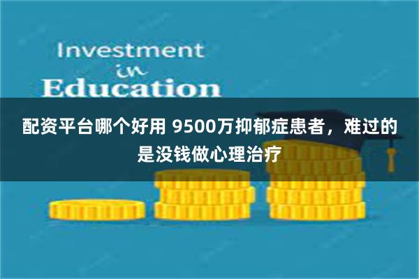 配资平台哪个好用 9500万抑郁症患者,难过的是没钱做心理治疗