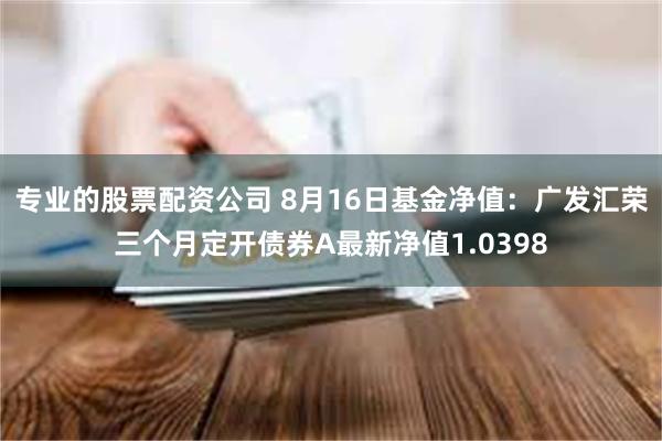 专业的股票配资公司 8月16日基金净值:广发汇荣三个月定开债券A最新净值1.0398