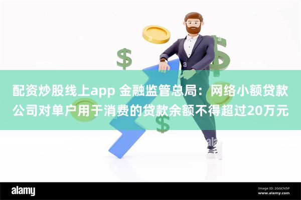 配资炒股线上app 金融监管总局:网络小额贷款公司对单户用于消费的贷款余额不得超过20万元