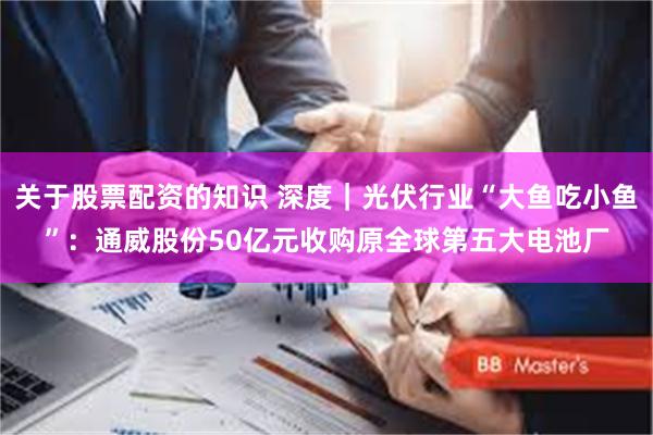 关于股票配资的知识 深度|光伏行业“大鱼吃小鱼”:通威股份50亿元收购原全球第五大电池厂
