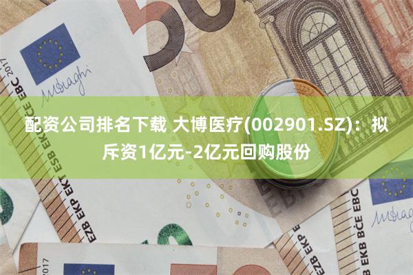 配资公司排名下载 大博医疗(002901.SZ):拟斥资1亿元-2亿元回购股份