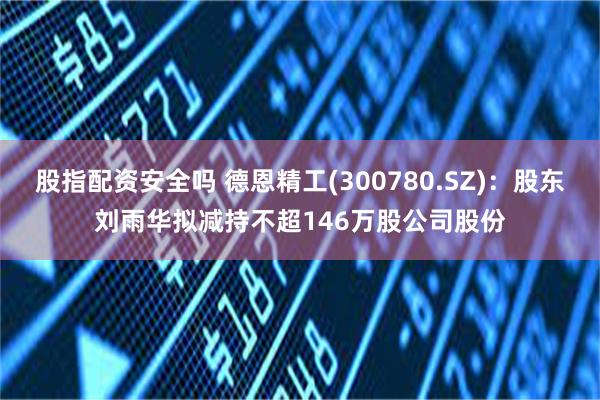 股指配资安全吗 德恩精工(300780.SZ):股东刘雨华拟减持不超146万股公司股份