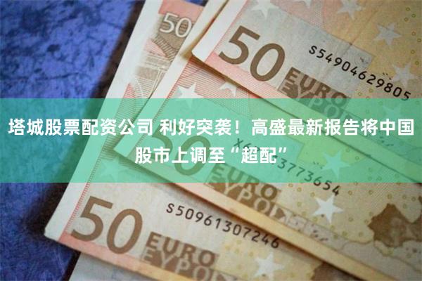 塔城股票配资公司 利好突袭!高盛最新报告将中国股市上调至“超配”