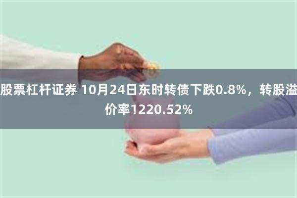 股票杠杆证券 10月24日东时转债下跌0.8%,转股溢价率1220.52%
