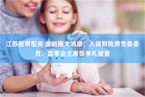 江苏股票配资 金融圈大消息,人保财险原党委委员、监事会主席张孝礼被查