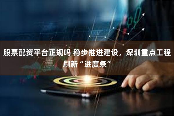 股票配资平台正规吗 稳步推进建设,深圳重点工程刷新“进度条”