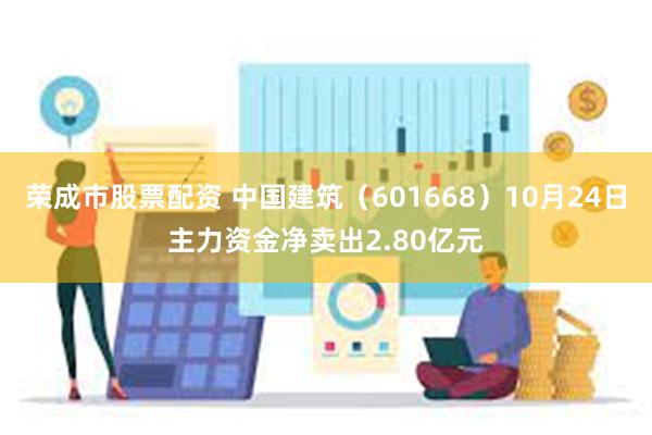 荣成市股票配资 中国建筑(601668)10月24日主力资金净卖出2.80亿元