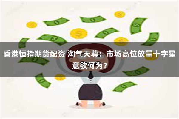 香港恒指期货配资 淘气天尊:市场高位放量十字星意欲何为?