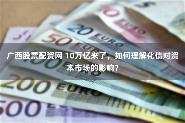 广西股票配资网 10万亿来了,如何理解化债对资本市场的影响?