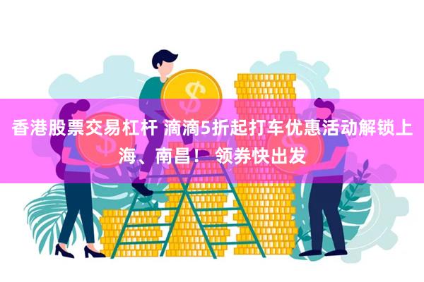 香港股票交易杠杆 滴滴5折起打车优惠活动解锁上海、南昌! 领券快出发