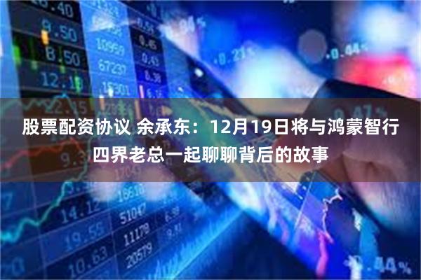 股票配资协议 余承东:12月19日将与鸿蒙智行四界老总一起聊聊背后的故事