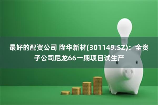 最好的配资公司 隆华新材(301149.SZ):全资子公司尼龙66一期项目试生产
