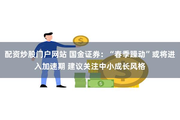 配资炒股门户网站 国金证券:“春季躁动”或将进入加速期 建议关注中小成长风格
