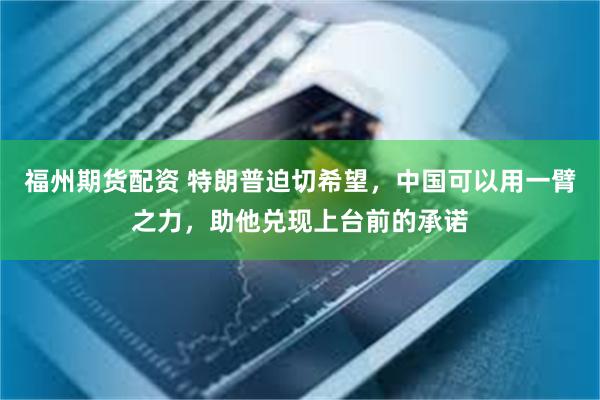 福州期货配资 特朗普迫切希望,中国可以用一臂之力,助他兑现上台前的承诺