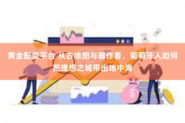 黄金配资平台 从古地图与画作看,葡萄牙人如何把理想之城带出地中海