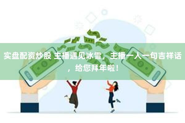 实盘配资炒股 主播遇见冰雪,主播一人一句吉祥话,给您拜年啦!