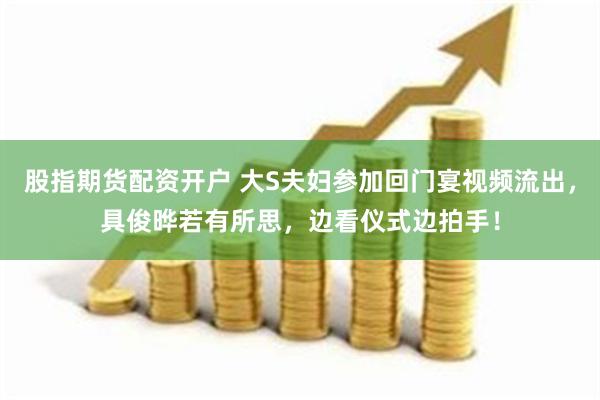 股指期货配资开户 大S夫妇参加回门宴视频流出,具俊晔若有所思,边看仪式边拍手!