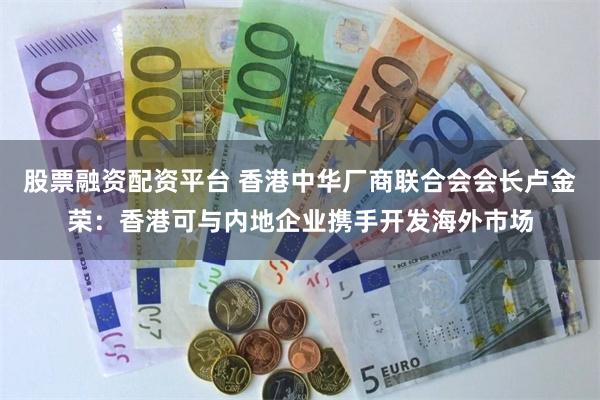 股票融资配资平台 香港中华厂商联合会会长卢金荣：香港可与内地企业携手开发海外市场