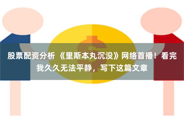 股票配资分析 《里斯本丸沉没》网络首播!看完我久久无法平静,写下这篇文章