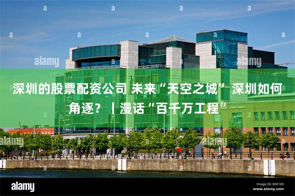 深圳的股票配资公司 未来“天空之城” 深圳如何角逐?丨漫话“百千万工程”