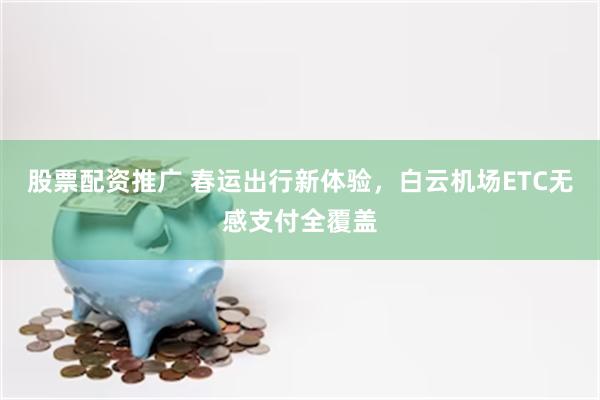 股票配资推广 春运出行新体验,白云机场ETC无感支付全覆盖