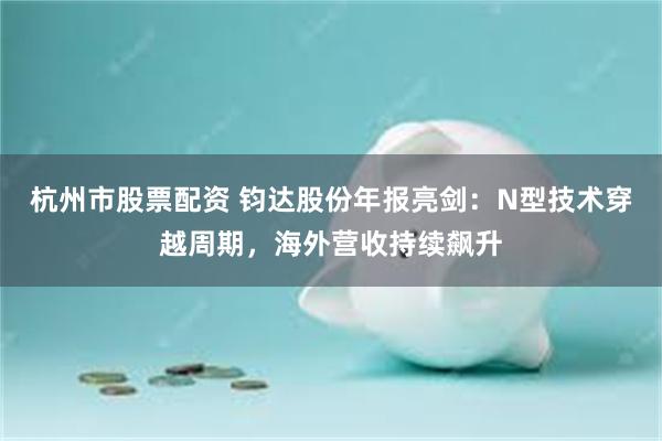 杭州市股票配资 钧达股份年报亮剑:N型技术穿越周期,海外营收持续飙升