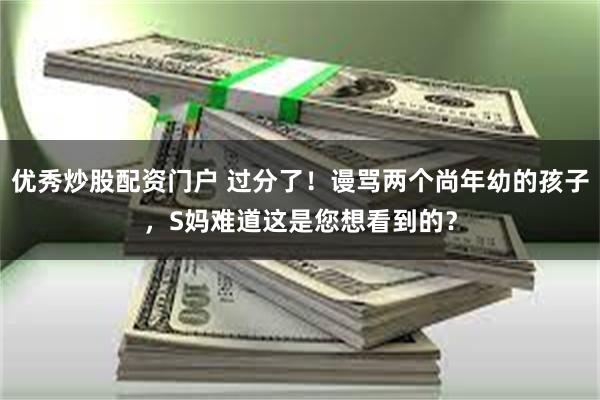 优秀炒股配资门户 过分了!谩骂两个尚年幼的孩子,S妈难道这是您想看到的?