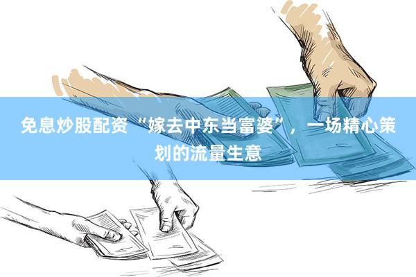 免息炒股配资 “嫁去中东当富婆”,一场精心策划的流量生意
