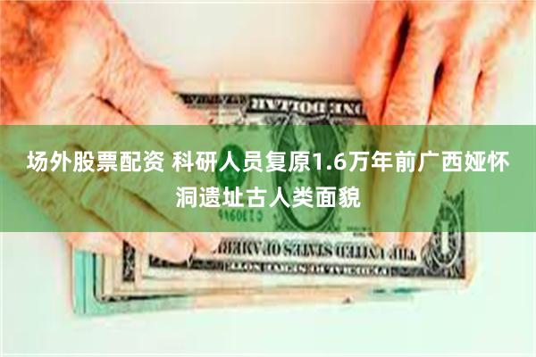 场外股票配资 科研人员复原1.6万年前广西娅怀洞遗址古人类面貌