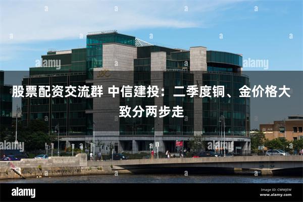 股票配资交流群 中信建投:二季度铜、金价格大致分两步走