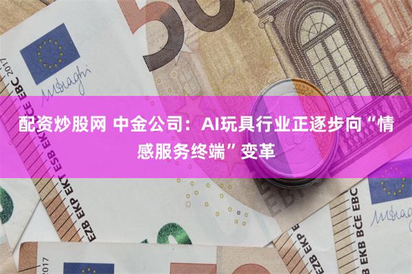 配资炒股网 中金公司:AI玩具行业正逐步向“情感服务终端”变革