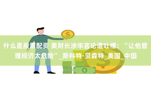 什么是股票配资 美财长涉华言论遭吐槽:“让他管理经济太危险”_斯科特·贝森特_美国_中国