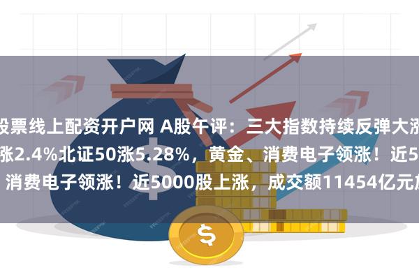 股票线上配资开户网 A股午评:三大指数持续反弹大涨,沪指涨0.93%创指涨2.4%北证50涨5.28%,黄金、消费电子领涨!近5000股上涨,成交额11454亿元放量237亿